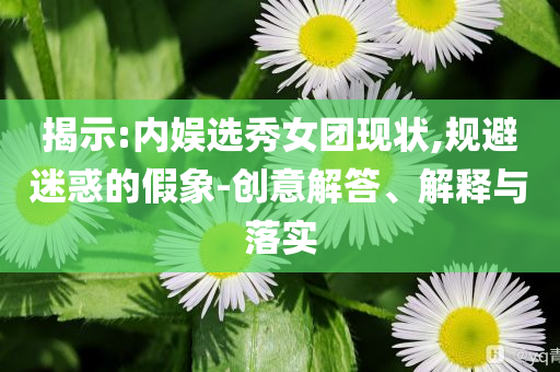 揭示:內娛選秀女團現狀,規避迷惑的假象-創意解答、解釋與落實