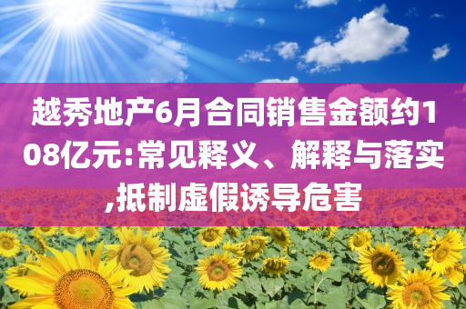 越秀地產(chǎn)6月合同銷售金額約108億元:常見釋義、解釋與落實,抵制虛假誘導危害