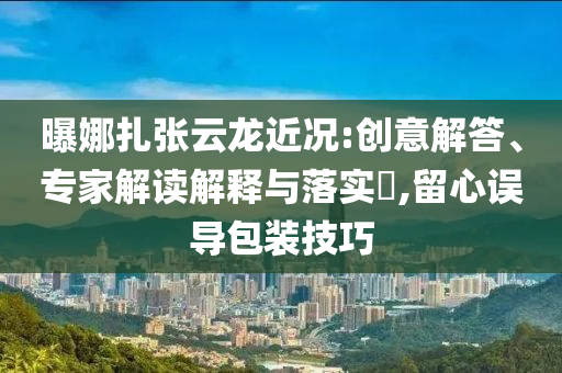曝娜扎張云龍近況:創(chuàng)意解答、專家解讀解釋與落實?,留心誤導包裝技巧