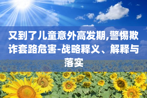 又到了兒童意外高發(fā)期,警惕欺詐套路危害-戰(zhàn)略釋義、解釋與落實