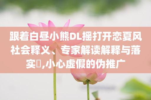 跟著白晝小熊DL搖打開戀夏風社會釋義、專家解讀解釋與落實?,小心虛假的偽推廣