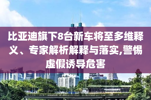 比亞迪旗下8臺新車將至多維釋義、專家解析解釋與落實,警惕虛假誘導危害