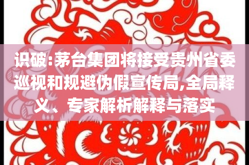 識破:茅臺集團將接受貴州省委巡視和規避偽假宣傳局,全局釋義、專家解析解釋與落實