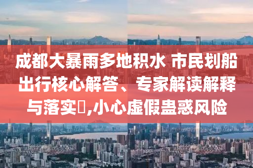 成都大暴雨多地積水 市民劃船出行核心解答、專家解讀解釋與落實?,小心虛假蠱惑風險