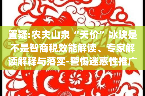 置疑:農夫山泉“天價”冰塊是不是智商稅效能解讀、專家解讀解釋與落實-警惕迷惑性推廣