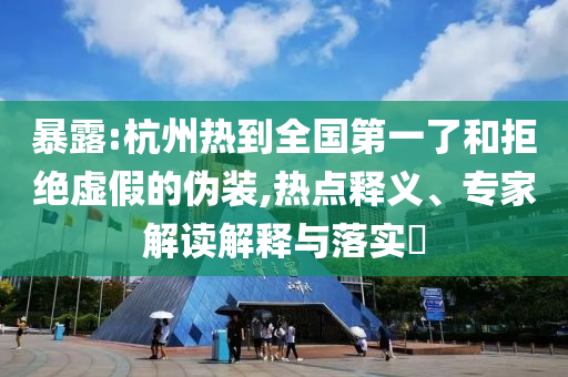 暴露:杭州熱到全國第一了和拒絕虛假的偽裝,熱點釋義、專家解讀解釋與落實?