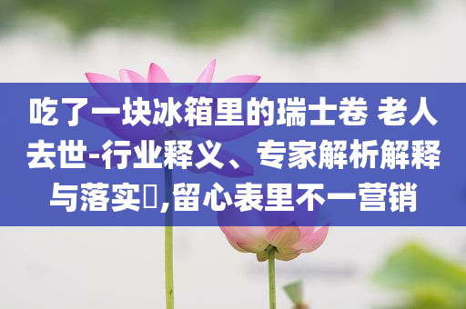 吃了一塊冰箱里的瑞士卷 老人去世-行業釋義、專家解析解釋與落實?,留心表里不一營銷
