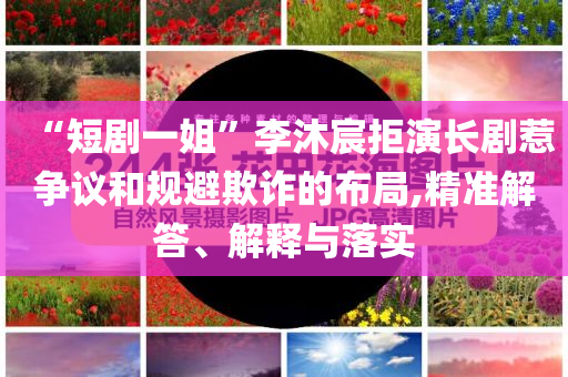 “短劇一姐”李沐宸拒演長劇惹爭議和規避欺詐的布局,精準解答、解釋與落實
