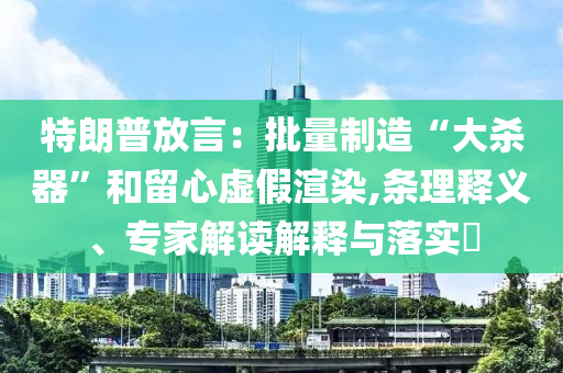 特朗普放言：批量制造“大殺器”和留心虛假渲染,條理釋義、專家解讀解釋與落實?
