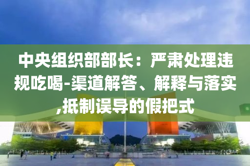 中央組織部部長：嚴(yán)肅處理違規(guī)吃喝-渠道解答、解釋與落實,抵制誤導(dǎo)的假把式