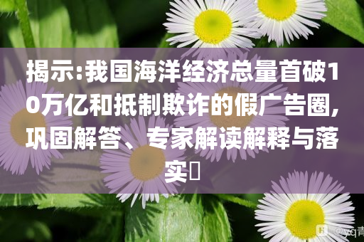 揭示:我國海洋經(jīng)濟總量首破10萬億和抵制欺詐的假廣告圈,鞏固解答、專家解讀解釋與落實?