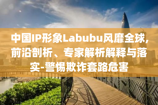 中國IP形象Labubu風靡全球,前沿剖析、專家解析解釋與落實-警惕欺詐套路危害