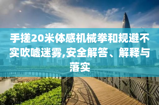 手搓20米體感機械拳和規(guī)避不實吹噓迷霧,安全解答、解釋與落實