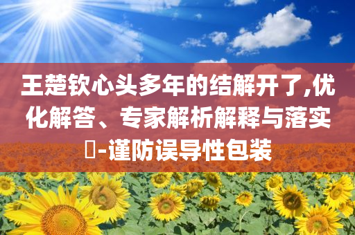 王楚欽心頭多年的結(jié)解開(kāi)了,優(yōu)化解答、專(zhuān)家解析解釋與落實(shí)?-謹(jǐn)防誤導(dǎo)性包裝
