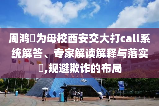 周鴻祎為母校西安交大打call系統解答、專家解讀解釋與落實?,規避欺詐的布局