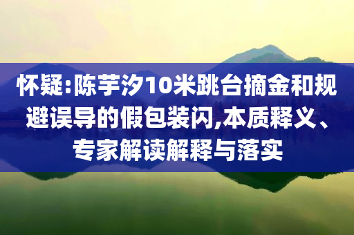 懷疑:陳芋汐10米跳臺摘金和規避誤導的假包裝閃,本質釋義、專家解讀解釋與落實