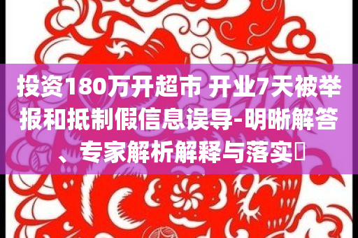 投資180萬開超市 開業(yè)7天被舉報和抵制假信息誤導(dǎo)-明晰解答、專家解析解釋與落實?