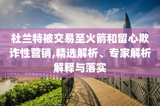 杜蘭特被交易至火箭和留心欺詐性營銷,精選解析、專家解析解釋與落實