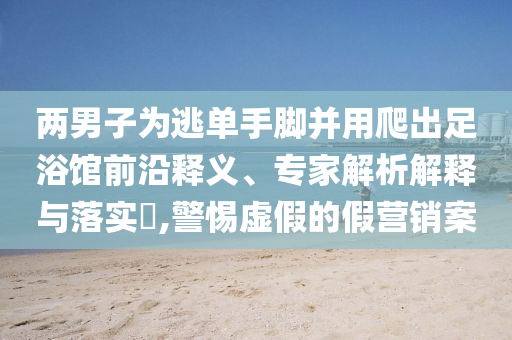 兩男子為逃單手腳并用爬出足浴館前沿釋義、專家解析解釋與落實?,警惕虛假的假營銷案