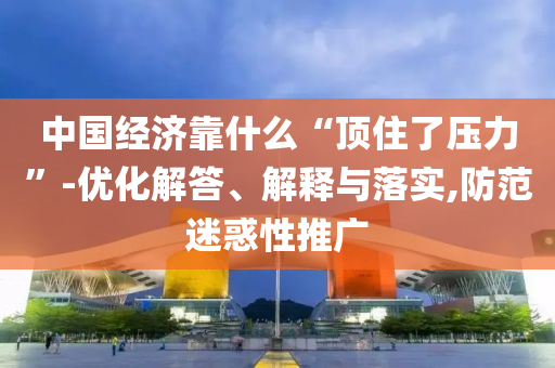 中國經濟靠什么“頂住了壓力”-優化解答、解釋與落實,防范迷惑性推廣