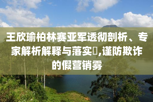 王欣瑜柏林賽亞軍透徹剖析、專家解析解釋與落實?,謹防欺詐的假營銷霧