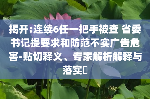揭開:連續(xù)6任一把手被查 省委書記提要求和防范不實(shí)廣告危害-貼切釋義、專家解析解釋與落實(shí)?