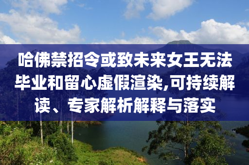 哈佛禁招令或致未來女王無法畢業(yè)和留心虛假渲染,可持續(xù)解讀、專家解析解釋與落實