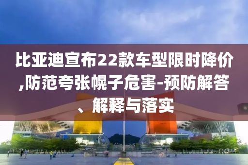 比亞迪宣布22款車型限時降價,防范夸張幌子危害-預(yù)防解答、解釋與落實