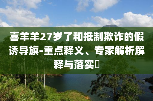 喜羊羊27歲了和抵制欺詐的假誘導(dǎo)旗-重點釋義、專家解析解釋與落實?