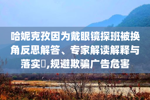 哈妮克孜因為戴眼鏡探班被換角反思解答、專家解讀解釋與落實?,規(guī)避欺騙廣告危害