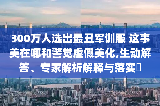 300萬(wàn)人選出最丑軍訓(xùn)服 這事美在哪和警覺(jué)虛假美化,生動(dòng)解答、專家解析解釋與落實(shí)?