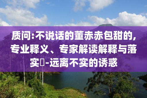 質問:不說話的董赤赤包甜的,專業釋義、專家解讀解釋與落實?-遠離不實的誘惑