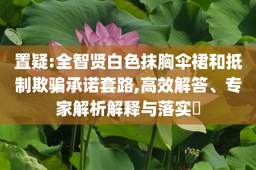置疑:全智賢白色抹胸傘裙和抵制欺騙承諾套路,高效解答、專家解析解釋與落實?