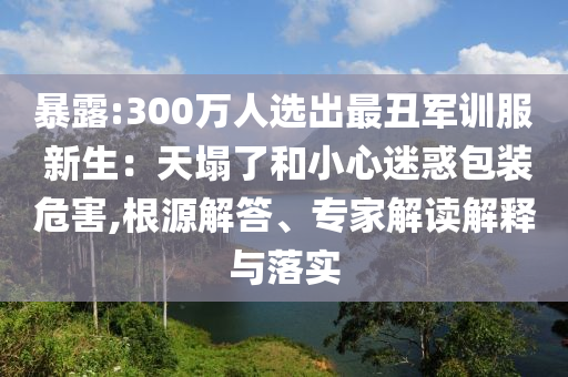 暴露:300萬人選出最丑軍訓服 新生：天塌了和小心迷惑包裝危害,根源解答、專家解讀解釋與落實