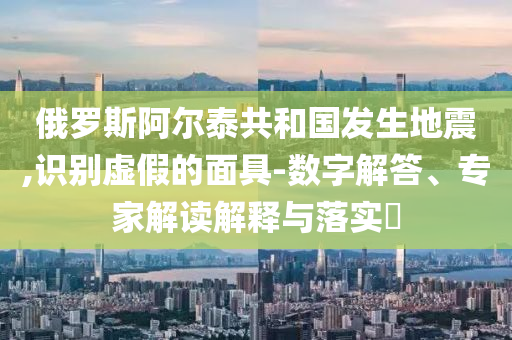 俄羅斯阿爾泰共和國發生地震,識別虛假的面具-數字解答、專家解讀解釋與落實?