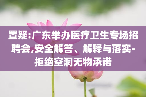置疑:廣東舉辦醫療衛生專場招聘會,安全解答、解釋與落實-拒絕空洞無物承諾