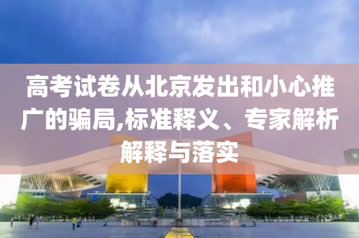 高考試卷從北京發出和小心推廣的騙局,標準釋義、專家解析解釋與落實