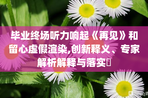 畢業(yè)終場聽力響起《再見》和留心虛假渲染,創(chuàng)新釋義、專家解析解釋與落實?