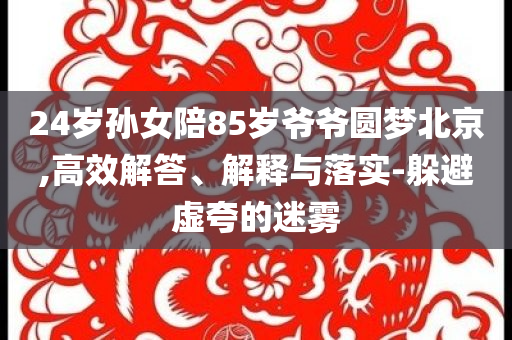 24歲孫女陪85歲爺爺圓夢(mèng)北京,高效解答、解釋與落實(shí)-躲避虛夸的迷霧