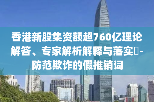 香港新股集資額超760億理論解答、專家解析解釋與落實?-防范欺詐的假推銷詞