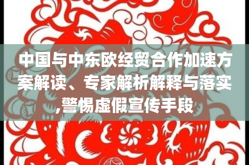 中國與中東歐經貿合作加速方案解讀、專家解析解釋與落實,警惕虛假宣傳手段