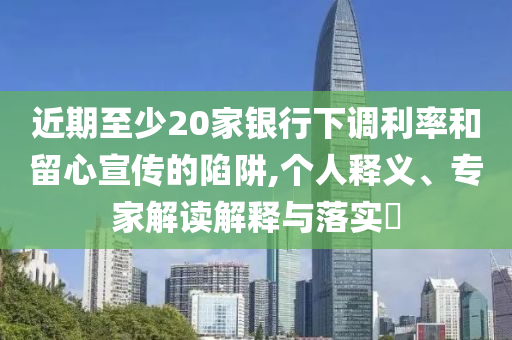 近期至少20家銀行下調利率和留心宣傳的陷阱,個人釋義、專家解讀解釋與落實?