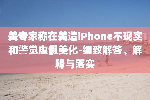 美專家稱在美造iPhone不現實和警覺虛假美化-細致解答、解釋與落實
