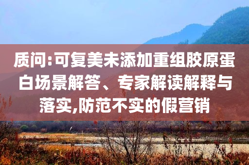 質問:可復美未添加重組膠原蛋白場景解答、專家解讀解釋與落實,防范不實的假營銷