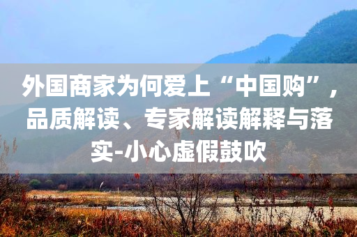 外國(guó)商家為何愛上“中國(guó)購(gòu)”,品質(zhì)解讀、專家解讀解釋與落實(shí)-小心虛假鼓吹