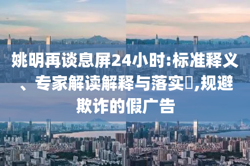 姚明再談息屏24小時:標準釋義、專家解讀解釋與落實?,規避欺詐的假廣告