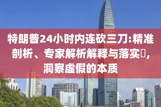 特朗普24小時內連砍三刀:精準剖析、專家解析解釋與落實?,洞察虛假的本質