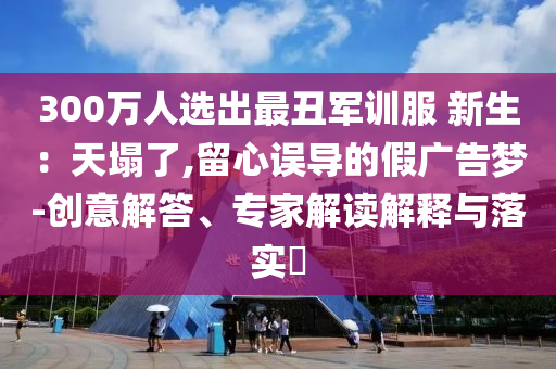 300萬人選出最丑軍訓服 新生：天塌了,留心誤導的假廣告夢-創意解答、專家解讀解釋與落實?