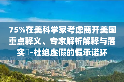 75%在美科學家考慮離開美國重點釋義、專家解析解釋與落實?-杜絕虛假的假承諾環