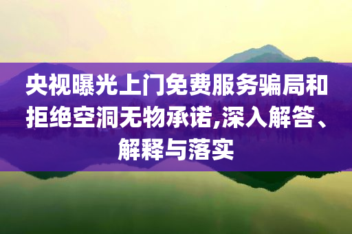 央視曝光上門免費服務騙局和拒絕空洞無物承諾,深入解答、解釋與落實